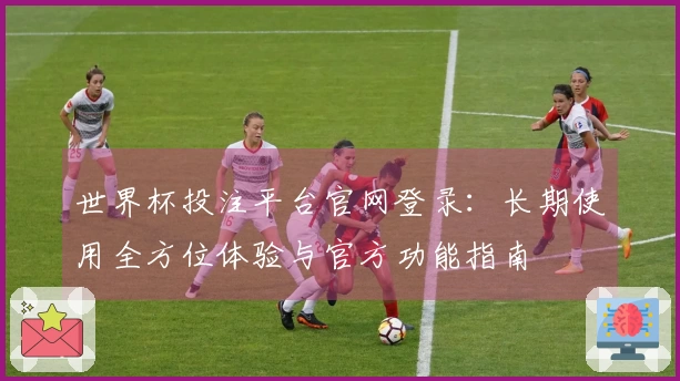 世界杯投注平台官网登录:长期使用全方位体验与官方功能指南
