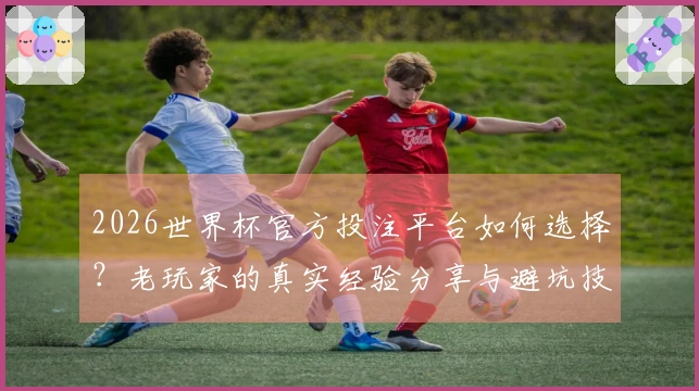 2026世界杯官方投注平台如何选择？老玩家的真实经验分享与避坑技巧