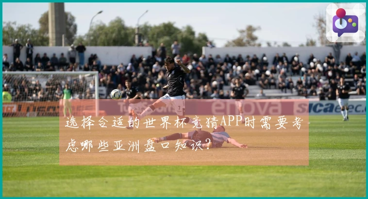 选择合适的世界杯竞猜APP时需要考虑哪些亚洲盘口知识？