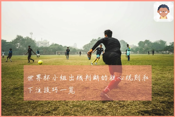 世界杯小组出线判断的核心规则和下注技巧一览