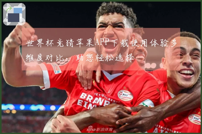 世界杯竞猜苹果APP下载使用体验多维度对比，助您轻松选择